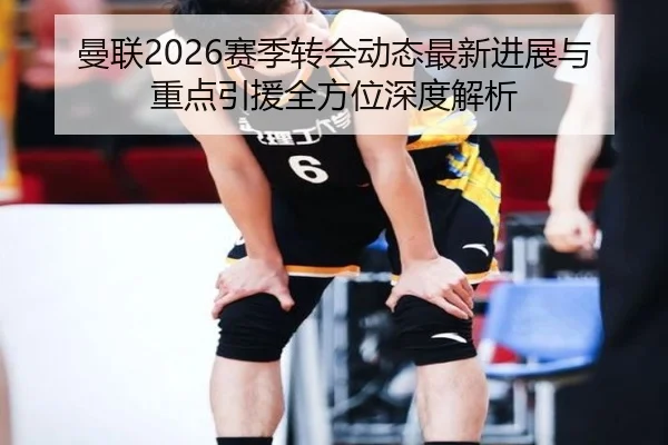 曼联2026赛季转会动态最新进展与重点引援全方位深度解析