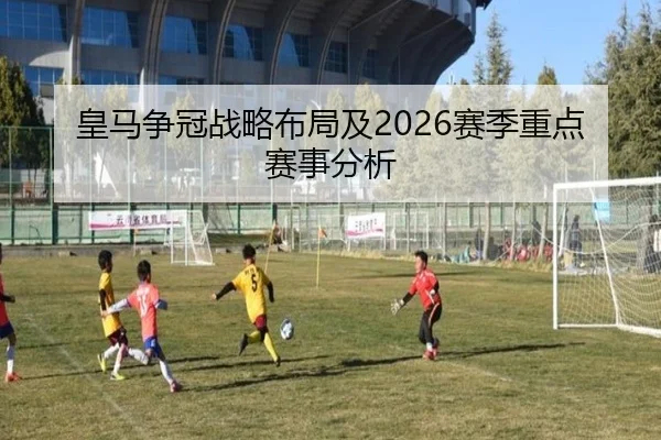 皇马争冠战略布局及2026赛季重点赛事分析